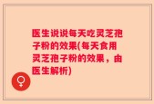 医生说说每天吃灵芝孢子粉的效果(每天食用灵芝孢子粉的效果，由医生解析)