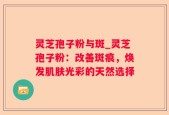 灵芝孢子粉与斑_灵芝孢子粉：改善斑痕，焕发肌肤光彩的天然选择