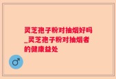 灵芝孢子粉对抽烟好吗_灵芝孢子粉对抽烟者的健康益处