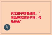 灵芝孢子粉老品牌_“老品牌灵芝孢子粉：传承经典”