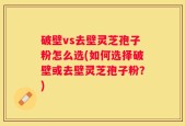 破壁vs去壁灵芝孢子粉怎么选(如何选择破壁或去壁灵芝孢子粉？)