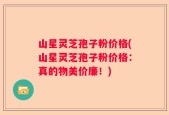 山星灵芝孢子粉价格(山星灵芝孢子粉价格：真的物美价廉！)