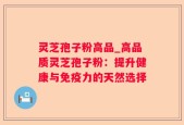 灵芝孢子粉高品_高品质灵芝孢子粉：提升健康与免疫力的天然选择