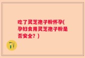 吃了灵芝孢子粉怀孕(孕妇食用灵芝孢子粉是否安全？)