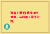 瓶盖儿灵芝(重视口腔健康，从瓶盖儿灵芝开始)