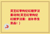 灵芝红枣枸杞红糖罗汉果功效(灵芝红枣枸杞红糖罗汉果：滋补养生圣品！)