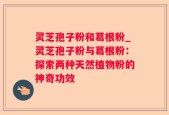 灵芝孢子粉和葛根粉_灵芝孢子粉与葛根粉：探索两种天然植物粉的神奇功效