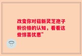 改变你对菇新灵芝孢子粉价格的认知，看看这些惊喜优惠”