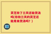 灵芝放了三天还能煲汤吗(存放三天的灵芝还能用来煲汤吗？)