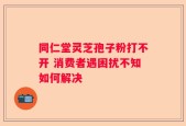 同仁堂灵芝孢子粉打不开 消费者遇困扰不知如何解决