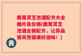鹿茸灵芝泡酒配方大全图片及价格(鹿茸灵芝泡酒全新配方，让你品尝天然健康好滋味！)