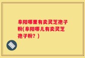 阜阳哪里有卖灵芝孢子粉(阜阳哪儿有卖灵芝孢子粉？)