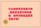 什么样的灵芝有孢子粉_探索灵芝孢子粉的奥秘：如何识别高品质灵芝孢子粉)