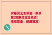 安惠灵芝玉液酒一瓶多重(安惠灵芝玉液酒：瓶瓶皆重，健康莫忘)