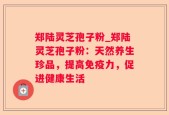 郑陆灵芝孢子粉_郑陆灵芝孢子粉：天然养生珍品，提高免疫力，促进健康生活