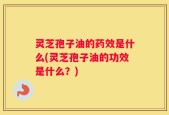灵芝孢子油的药效是什么(灵芝孢子油的功效是什么？)