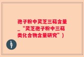 孢子粉中灵芝三萜含量_“灵芝孢子粉中三萜类化合物含量研究”)