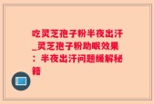 吃灵芝孢子粉半夜出汗_灵芝孢子粉助眠效果：半夜出汗问题缓解秘籍