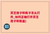 灵芝孢子粉瓶子怎么打开_如何正确打开灵芝孢子粉瓶盖)