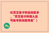 吃灵芝孢子粉后放屁多_“灵芝孢子粉摄入后可能导致放屁现象”)