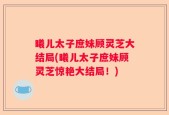 曦儿太子庶妹顾灵芝大结局(曦儿太子庶妹顾灵芝惊艳大结局！)