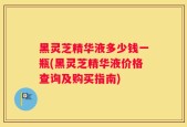 黑灵芝精华液多少钱一瓶(黑灵芝精华液价格查询及购买指南)