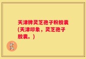 天津牌灵芝孢子粉胶囊(天津印象，灵芝孢子胶囊。)