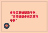 多烯灵芝破壁孢子粉_“高效破壁多烯灵芝孢子粉”