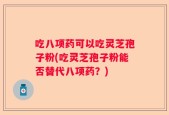 吃八项药可以吃灵芝孢子粉(吃灵芝孢子粉能否替代八项药？)