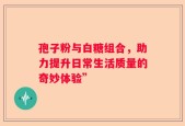 孢子粉与白糖组合，助力提升日常生活质量的奇妙体验”