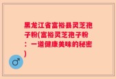 黑龙江省富裕县灵芝孢子粉(富裕灵芝孢子粉：一道健康美味的秘密)