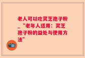 老人可以吃灵芝孢子粉_“老年人适用：灵芝孢子粉的益处与使用方法”