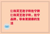 仁和灵芝孢子粉佐宁牌仁和灵芝孢子粉，佐宁品牌，带来更健康的生活