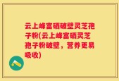 云上峰富硒破壁灵芝孢子粉(云上峰富硒灵芝孢子粉破壁，营养更易吸收)