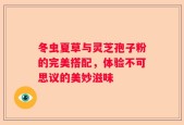 冬虫夏草与灵芝孢子粉的完美搭配，体验不可思议的美妙滋味