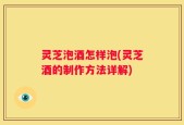 灵芝泡酒怎样泡(灵芝酒的制作方法详解)