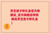 灵芝孢子粉礼盒官方旗舰店_官方旗舰店特供 精选灵芝孢子粉礼盒 )
