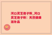 河口灵芝孢子粉_河口灵芝孢子粉：天然健康滋补品