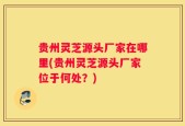 贵州灵芝源头厂家在哪里(贵州灵芝源头厂家位于何处？)