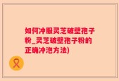 如何冲服灵芝破壁孢子粉_灵芝破壁孢子粉的正确冲泡方法)