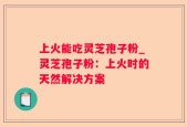 上火能吃灵芝孢子粉_灵芝孢子粉：上火时的天然解决方案