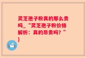 灵芝孢子粉真的那么贵吗_“灵芝孢子粉价格解析：真的昂贵吗？”)