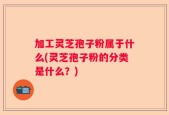 加工灵芝孢子粉属于什么(灵芝孢子粉的分类是什么？)