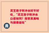 灵芝孢子粉冲水好不好吃_“灵芝孢子粉冲水口感如何？探索其美味与健康益处”