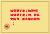 破壁灵芝孢子油视频(破壁灵芝孢子油，提高免疫力，重点推荐视频！)