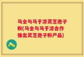 马全与马于凉灵芝孢子粉(马全与马于凉合作推出灵芝孢子粉产品)