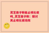 灵芝孢子粉能止咳化痰吗_灵芝孢子粉：探讨其止咳化痰功效