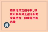 铁皮泡灵芝孢子粉_铁皮石斛与灵芝孢子粉的完美结合：健康养生新选择