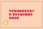 中农富硒破壁灵芝孢子粉 营养丰富的健康养生新选择
