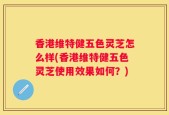 香港维特健五色灵芝怎么样(香港维特健五色灵芝使用效果如何？)